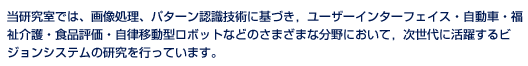 当研究室では、画像処理、パターン認識技術に基づき、ユーザーインターフェイス・自動車・福祉介護・食品評価・自立移動型ロボットなどのさまざまな分野において、次世代に活躍するビジョンシステムの研究を行っています。